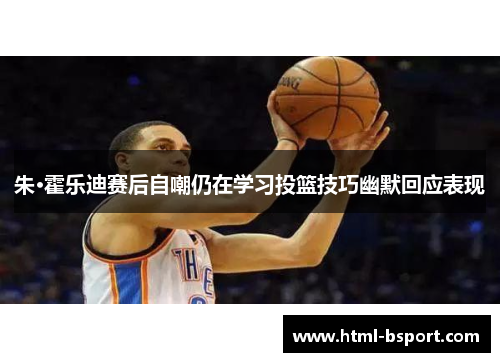 朱·霍乐迪赛后自嘲仍在学习投篮技巧幽默回应表现