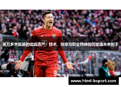 莱万多夫斯基的锋线遗产：技术、效率与职业精神如何塑造未来射手