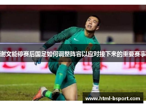 谢文能停赛后国足如何调整阵容以应对接下来的重要赛事 谢文能停赛后国足如何调整阵容以应对接下来的重要赛事