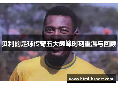 贝利的足球传奇五大巅峰时刻重温与回顾 贝利的足球传奇五大巅峰时刻重温与回顾