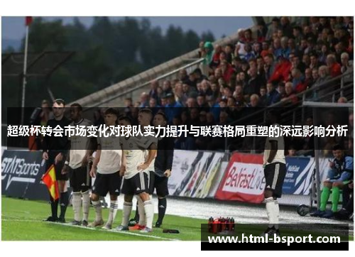 超级杯转会市场变化对球队实力提升与联赛格局重塑的深远影响分析